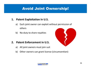 1. Patent Exploitation in U.S.
a) Each joint owner can exploit without permission of
others
b) No duty to share royalties
2. Patent Enforcement in U.S.
a) All joint owners must join suit
b) Other owners can grant license (circumvention)
Avoid Joint Ownership!
21
 