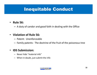• Rule 56:
– A duty of candor and good faith in dealing with the Office
• Violation of Rule 56:
– Patent: Unenforceable
– Family patents: The doctrine of the fruit of the poisonous tree
• IDS Submission:
– Never hide “material info”
– When in doubt, just submit the info
Inequitable Conduct
22
 