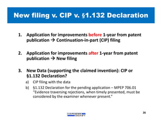 1. Application for improvements before 1-year from patent
publication  Continuation-in-part (CIP) filing
2. Application for improvements after 1-year from patent
publication  New filing
3. New Data (supporting the claimed invention): CIP or
§1.132 Declaration?
a) CIP filing with the data
b) §1.132 Declaration for the pending application – MPEP 706.01
“Evidence traversing rejections, when timely presented, must be
considered by the examiner whenever present.”
New filing v. CIP v. §1.132 Declaration
26
 