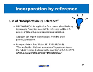 Incorporation by reference
27
Use of “Incorporation By Reference”
– MPEP 608.01(p): An application for a patent when filed may
incorporate “essential material” by reference to (1) a U.S.
patent, or (2) a U.S. patent application publication.
– Applicant can import the limitations from the cited
patents/application.
– Example: Paice v. Ford Motor, 881 F.3d 894 (2018)
“This application discloses a number of improvements over
the hybrid vehicles disclosed in the inventor’s U.S. 5,343,970,
which is incorporated herein by this reference.”
 