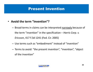 Present Invention
28
• Avoid the term “invention”?
– Broad terms in claims can be interpreted narrowly because of
the term “invention” in the specification – Harris Corp. v.
Ericsson, 417 F.3d 1241 (Fed. Cir. 2005)
– Use terms such as “embodiment” instead of “invention”
– Terms to avoid: “the present invention”, “invention”, “object
of the invention”
 