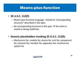 Means-plus-function
30
• 35 U.S.C. 112(f):
– Means-plus-function language: limited to “corresponding
structure” described in the spec.
– No corresponding structure in the spec  the claim is
invalid as being indefinite.
• Generic placeholders invoking 35 U.S.C. 112(f):
– Mechanism for, module for, device for, unit for, component
for, element for, member for, apparatus for, machine for,
system for
 
