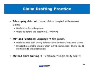 Claim Drafting Practice
31
• Telescoping claim set: broad claims coupled with narrow
claims
• Useful to enforce the patent
• Useful to defend the patent (e.g., IPR/PGR)
• MPF and Functional Language  Not good??
• Useful to have both clearly defined claims and MPF/functional claims
• Broadest reasonable interpretation in PTO examination: Useful to add
definitions to the specification
• Method claim drafting  Remember “single entity rule”!!
 