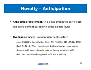Novelty – Anticipation
34
• Anticipation requirement: A claim is anticipated only if each
and every element as set forth in the claim is found
• Overlapping range: Not necessarily anticipatory
– Ineos USA LLC v. Berry Plastics Corp., 783 F.3d 865, 114 USPQ2d 1568
(Fed. Cir. 2015): When the prior art discloses its own range, rather
than a specific point, then the prior art is only anticipatory if it
describes the claimed range with sufficient specificity.
 