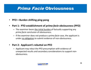 Prima Facie Obviousness
35
• PFO = Burden shifting ping-pong
• Part 1: PTO establishment of prima facie obviousness (PFO)
– The examiner bears the initial burden of factually supporting any
prima facie conclusion of obviousness.
– If the examiner does not produce a prima facie case, the applicant is
under no obligation to submit evidence of non-obviousness.
• Part 2: Applicant’s rebuttal on PFO
– Applicant may rebut the PFO presumption with evidence of
unexpected results and secondary considerations to support non-
obviousness.
 
