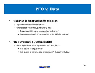 PFO v. Data
37
• Response to an obviousness rejection
– Argue non-establishment of PFO
– Unexpected outcomes, particularly data
• Do we want to argue unexpected outcomes?
• Do we want/need to submit data as §1.132 declaration?
• PFO v. Unexpected Outcomes (data)
– What if you have both arguments, PFO and data?
• Is it better to argue both?
• Is it a case of commercial importance? Budget v. Output
 