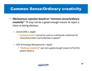 Common Sense/Ordinary creativity
38
• Obviousness rejection based on “common sense/ordinary
creativity”  may not be a good enough reason to reject a
claim as being obvious.
– Arendi SARL v. Apple:
• Common sense “cannot be used as a wholesale substitute for
reasoned analysis and evidentiary support”
– DSS Technology Management v. Apple:
• “Ordinary creativity” was not a good enough reason to find the
patent obvious
 