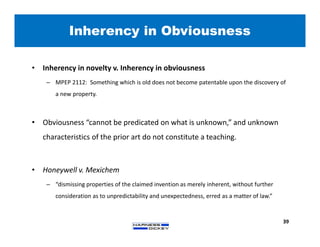 Inherency in Obviousness
39
• Inherency in novelty v. Inherency in obviousness
– MPEP 2112: Something which is old does not become patentable upon the discovery of
a new property.
• Obviousness “cannot be predicated on what is unknown,” and unknown
characteristics of the prior art do not constitute a teaching.
• Honeywell v. Mexichem
– “dismissing properties of the claimed invention as merely inherent, without further
consideration as to unpredictability and unexpectedness, erred as a matter of law.”
 