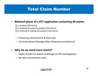 Total Claim Number
43
• National phase of a PCT application containing 40 claims:
(1) a product (20 claims)
(2) a method of using the product (10 claims)
(3) a method of making the product (10 claims)
– Preliminary Amendment & Claim Fee
– 312 Amendment Strategy (after allowance amendment)
• Why do we need more claims?
– Higher burden for patent challenger (in IPR and litigation)
– No extra maintenance costs
 