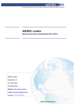 




                          AIESEC Leiden
                          Bestuursfuncties Infobooklet 2011-2012




       IESEC
AIESEC Leiden

Kaiserstraat 13

2311GN Leiden

The Netherlands

Internet: www.aiesec.nl/leiden

e-mail: aiesecleiden@gmail.com

Telephone : +31 (0)71-2571143

	
  
                                                                           0	
  
       	
  
                                             Board	
  experience	
  	
  
                            	
  
 