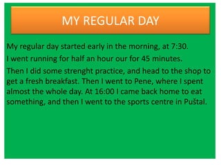 MY REGULAR DAY
My regular day started early in the morning, at 7:30.
I went running for half an hour our for 45 minutes.
Then I did some strenght practice, and head to the shop to
get a fresh breakfast. Then I went to Pene, where I spent
almost the whole day. At 16:00 I came back home to eat
something, and then I went to the sports centre in Puštal.
 