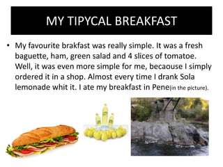 MY TIPYCAL BREAKFAST
• My favourite brakfast was really simple. It was a fresh
  baguette, ham, green salad and 4 slices of tomatoe.
  Well, it was even more simple for me, becaouse I simply
  ordered it in a shop. Almost every time I drank Sola
  lemonade whit it. I ate my breakfast in Pene(in the picture).
 