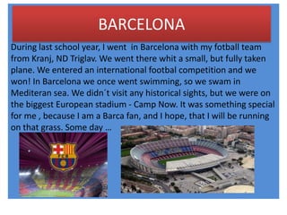 BARCELONA
During last school year, I went in Barcelona with my fotball team
from Kranj, ND Triglav. We went there whit a small, but fully taken
plane. We entered an international footbal competition and we
won! In Barcelona we once went swimming, so we swam in
Mediteran sea. We didn´t visit any historical sights, but we were on
the biggest European stadium - Camp Now. It was something special
for me , because I am a Barca fan, and I hope, that I will be running
on that grass. Some day …
 
