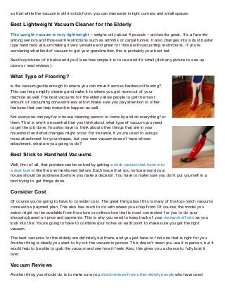so that while the vacuum is still in stick f orm, you can maneuver in tight corners and small spaces.

Best Lightweight Vacuum Cleaner f or the Elderly
T his upright vacuum is very lightweight – weighs only about 4 pounds – and works great. It’s a f avorite
among seniors and those with restrictions such as arthritis or carpal tunnel. It also changes into a dust buster
type hand held vacuum making it very versatile and great f or those with vacuuming restrictions. If you’re
wondering what kind of vacuum to get your grandmother, this is probably your best bet.

See the pictures of it below and you’ll see how simple it is to use and it’s small (click any picture to see up
close or read reviews).

What Type of Flooring?
Is the vacuum gentle enough to where you can move it across hardwood f looring?
T his can help simplif y cleaning and make it to where you get more out of your
machine as well. T he best vacuums f or the elderly allow people to get the most
amount of vacuuming done with less ef f ort. Make sure you pay attention to other
f eatures that can help make this happen as well.

Not everyone can pay f or a house cleaning person to come by and do everything f or
them. T hat is why it’s essential that you think about what type of vacuum you need
to get the job done. You also have to think about other things that are in your
household and what changes might occur. For instance, if you’re used to using a
hose attachment f or your drapes, but your new vacuum doesn’t have a hose
attachment, what are you going to do?

Best Stick to Handheld Vacuums
Well, f irst of all, that problem can be solved by getting a stick vacuum that turns into
a dust buster like the one mentioned bef ore. Each issue that you notice around your
house should be addressed bef ore you make a decision. You have to make sure you don’t put yourself in a
bind trying to get things done.

Consider Cost
Of course you’re going to have to consider cost. T he great thing about this is many of the top-notch vacuums
come with a payment plan. T his also has much to do with where you shop f rom. Of course, the model you
select might not be available f rom the store or online store that is most convenient f or you to do your
shopping based on price and payments. T his is why you need to keep track of your research ef f orts as you
look into this. You’re going to have to combine your notes on each point to make sure you get the right
vacuum.

T he best vacuums f or the elderly are def initely out there, and you just have to f ind one that is right f or you.
Another thing is ideally you want to try out the vacuum in person. T his doesn’t mean you use it in person, but it
would help to be able to grab the vacuum and see how it f eels. Also, this gives you a chance to f ully look it
over.

Vacuum Reviews
Another thing you should do is to make sure you check reviews f rom other elderly people who have used
 