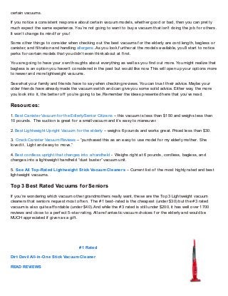 certain vacuums.

If you notice a consistent response about certain vacuum models, whether good or bad, then you can pretty
much expect the same experience. You’re not going to want to buy a vacuum that isn’t doing the job f or others.
It won’t change its mind f or you!

Some other things to consider when checking out the best vacuums f or the elderly are cord length, bagless or
canister, and f iltration and handling allergens. As you look f urther at the models available, you’ll start to notice
perks f or certain models that you didn’t even think about at f irst.

You are going to have your own thoughts about everything as well as you f ind out more. You might realize that
bagless is an option you haven’t considered in the past but would like now. T his will open up your options more
to newer and more lightweight vacuums.

See what your f amily and f riends have to say when checking reviews. You can trust their advice. Maybe your
older f riends have already made the vacuum switch and can give you some solid advice. Either way, the more
you look into it, the better of f you’re going to be. Remember the ideas presented here that you’ve read.

Resources:
1. Best Canister Vacuum f or the Edlerly/Senior Citizens – this vacuum is less than $150 and weighs less than
10 pounds. T he suction is great f or a small vacuum and it’s easy to maneuver.

2. Best Lightweight Upright Vacuum f or the elderly – weighs 6 pounds and works great. Priced less than $30.

3. Oreck Canister Vacuum Reviews – “purchased this as an easy to use model f or my elderly mother. She
loved it. Light and easy to move.”

4. Best cordless upright that changes into a handheld - Weighs right at 6 pounds, cordless, bagless, and
changes into a lightweight handheld “dust buster” vacuum unit.

5. See All Top-Rated Lightweight Stick Vacuum Cleaners – Current list of the most highly rated and best
lightweight vacuums.

Top 3 Best Rated Vacuums f or Seniors
If you’re wondering which vacuum other grandmothers really want, these are the Top 3 Lightweight vacuum
cleaners that seniors request most of ten. T he #1 best-rated is the cheapest (under $30) but the #3 rated
vacuum is also quite af f ordable (under $40). And while the #3 rated is still under $200, it has well over 1700
reviews and close to a perf ect 5-star rating. All are f antastic vacuum choices f or the elderly and would be
MUCH appreciated if given as a gif t.




                                       # 1 Rated

Dirt Devil All-in-One Stick Vacuum Cleaner

READ REVIEWS
 