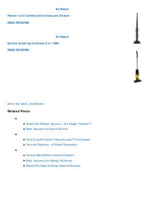 # 2 Rated

Hoover Linx Cordless Stick Vacuum Cleaner

READ REVIEWS




                                    # 3 Rated

Eureka Quick Up Cordless 2 in 1 96H

READ REVIEWS




photo by: david_shankbone

Relat ed Post s


             Shark Pet Perf ect Vacuum – Is It Really *Perf ect*?
             Best Vacuums f or Dorm Rooms


             How Long Do Dyson Vacuums Last? T he Answer
             Vacuum Cleaners – A Weird Obsession


             Hoover Max Extract Carpet Cleaners
             Best Vacuums f or Allergy Suf f erers
             Bissell ProHeat 2x Deep Cleaner Reviews
 