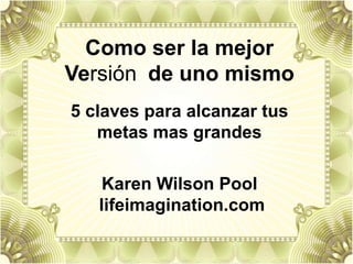 Como ser la mejor
Versión de uno mismo
5 claves para alcanzar tus
metas mas grandes
Karen Wilson Pool
lifeimagination.com
 