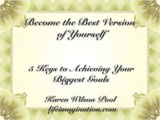 Become the Best Version
of Yourself
5 Keys to Achieving Your
Biggest Goals
Karen Wilson Pool
lifeimagination.com
 