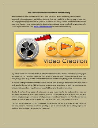 Best Video Creation Software For Your Online Marketing
What couldbe online nowhotterthanvideo?Also,text-basedmediaisdecliningatthe moment
because the videoexplosionsince 2005 continueswithnoendinsight.Since the memoryischeapnow
and surgingto keepdigital downloadspeedsforwardeversoquickly,Videoishere tobe usedmore and
more in ourlivestoso manyotherentertainingashelpuswithourterms.In online business,especially
it isso importanttohave clear VideoCreationSoftware for your online marketing.
Top video-basedsitesnowattracta lot of trafficfrom the online text media such as books, newspapers
and magazines, to the extent that they. Very powerful search engine in their own right You can carry
everythingyoucanimagine inthisvideositestoseekanswersforeverything you are interested to find.
Therefore,strategiesmustbe online tocreate inorder to take advantage of the sheer amount of traffic
youhave of videomarketing.Makingvideostoyour programs or products, or anything else to promote
for that matter, can be a very effective and profitable way to do online marketing.
Clearly, therefore, the purpose of using video in your marketing for the audience into leads and
ultimatelytranslates intocustomers.Oryoucan use a lot of trafficor higherinthe search enginesrankit
forever.Imagine atargetkeywordonwhichyoumake a videofor,andsubmititto YouTube and use it at
the end of the first page of the rankings in Google. Those alone can much revenue for you.
If you do that consistently, not only perceived by the also by the use as an expert in your field more
business,however.Thisknow-how is not speaking to you as someone who knows what you get as you
lead your video creation more often than not to ask.
 