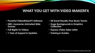 WHAT YOU GET WITH VIDEO MAKERFX
• Powerful VideoMakerFX Software
• 240+ Awesome Animated Slide
Scenes
• Full Rights To Videos
• 1 Year of Support & Updates
• 20 Great Royalty Free Music Tracks
• Huge Backgrounds & Graphics
Collection
• Express Video Sales Letter
• Training & Guides
http://tinyurl.com/videomakersoftware
 