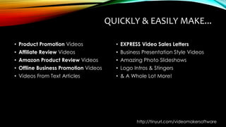 QUICKLY & EASILY MAKE...
• Product Promotion Videos
• Affiliate Review Videos
• Amazon Product Review Videos
• Offline Business Promotion Videos
• Videos From Text Articles
• EXPRESS Video Sales Letters
• Business Presentation Style Videos
• Amazing Photo Slideshows
• Logo Intros & Stingers
• & A Whole Lot More!
http://tinyurl.com/videomakersoftware
 