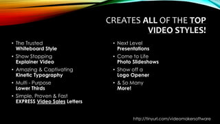 CREATES ALL OF THE TOP
VIDEO STYLES!
• The Trusted
Whiteboard Style
• Show Stopping
Explainer Video
• Amazing & Captivating
Kinetic Typography
• Multi - Purpose
Lower Thirds
• Simple, Proven & Fast
EXPRESS Video Sales Letters
• Next Level
Presentations
• Come to Life
Photo Slideshows
• Show off a
Logo Opener
• & So Many
More!
http://tinyurl.com/videomakersoftware
 