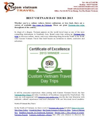 BEST VIETNAM DAY TOURS 2013
Whether you’re a culture vulture, history enthusiast, or love food, there are a
variety of available day tours in Vietnam. There are great Vietnam day trips
throughout of the country.
In shape of a dragon, Vietnam appears on the world travel map as one of the most
compelling destinations in Southeast Asia. Spend some time setting up Vietnam day
trips to discover culture, music, and every interesting thing from the North to the South
with Custom Vietnam Travel that itself means an invitation to charm, exoticism and
adventure.
It will be awesome experiences when joining with Custom Vietnam Travel, the best
Vietnam Day Tours provider, Certificate of Excellence recogzied by TripAdvisor. The
tours are well-organized with intensive tour guides give you the day tour itineraries with
authentic cultural experiences and local characters with our bite-sized travel modules.
North of Vietnam Day Tours
In the North of Vietnam, we have a set of Vietnam day tours included Hanoi City tour,
Mai Chau Valley, Citadel & Karst, Bat Trang Ceramic Village by Bike, Taste of Halong
Bay, Buddhist Pagodas & Traditional Paintings, Duong Lam - The village of origin,
Perfume Pagoda, Vietnam traditional villages that offer you chances to discover the
Tel: +84.4.371 85750
Hotline: +84.977102103
www.customvietnamtravel.com
Email: info@customvietnamtravel.com
Office: No 116/32/76 An Duong, Tay Ho, Hanoi, Vietnam
 