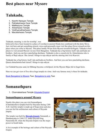 Best places near Mysore
Talakadu,
1. Keerthi Narayan Temple
2. Pathaleshwara Cave Temple
3. Mallikarjuna Temple
4. Arkeshwara Temple
5. Vaidhyanatheshwara Temple
6. Maruleshwara Temple
Talakadu, meaning ‘a site for worship’, was
believed to have been located in a place of worship in ancient Hindu lore combined with the deity Shiva.
Just visit here and get something miracle views and personally must visit like place.Never missed out this
place when you come to Mysore. This place hardly 49 km from Mysore towards Kollegala. Talkadu is best
places to visit around Mysore via taxi from Bangalore. Talakadu has a big history itself. tala and kadu are
brothers. And you can have panchaling darshana. Talakadu is also a cursed city by Alamelamma who is
family of Raja odeyar. She cursed 3 things to raja odeyar and she uttering into river Kauveri.
Talakadu has a big history itself. tala and kada are brothers. And here you can have panchaling darshana.
Queen alamelamma had cursed 3 things to raja odeyar.
Let Talakād become sand, let Mālangi become a whirlpool, let the Mysore Rājas fail to beget heirs.
Here we can get view of five shiva linga temple at a time. And very famous story is there for talakadu.
Book Bangalore to Mysore Taxi, Bangalore to ooty Taxi
Somanathpura
1. Channakeshava Temple (Hoysala Empire)
Somanthapura around Mysore
Nearby this place you can visit Somnathpura
(Channakeshava temple) built by Hoysalas during 1268
A.D. And this temple is made up of Soap stone and also
you can feel the architecture and culture of Hoysala
empire.
The temple was built by Hoysala dynasty Somanath, a
Dandanayaka in 1268 C.E. under Hoysala king
Narasimha III, when the Hoysala Empire was the major
power in South India.
A live example of the heritage and culture of the Hoysala
Empire
 