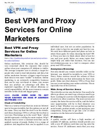 May 19th, 2013 Published by: Anonymous Ip Address HQ
Best VPN and Proxy
Services for Online
Marketers
Best VPN and Proxy
Services for Online
Marketers
Source: http://ipaddresshq.com/best-vpn-and-proxy-services-
for-online-marketers/
Online marketers, like everyone else, should be
very concerned about the exposure that occurs
online when your computers IP Address is visible.
The average computer user is already a target for
people who want to steal information and data, but
online marketers become a bigger target because
their data is even more “usable” to hackers. Online
marketing is an extremely competitive business
that can be very cut-throat at times. Any means
that can produce an advantage will often be
exploited regardless of the ethical dilemma or
social responsibility. All the more reason to remain
invisible in this cloak and dagger game.
==>> CLICK HERE NOW TO GET
YOUR SAVINGS ON HIDE IP ADDRESS
SOFTWARE <<==
Cloak of Invisibility:
There is a variety of ways that can cause an Internet
user to become invisible, but the options are not all
the same. They say that the devil is in the details,
and when choosing a VPN or a Proxy Service that is
very true. This brings us to the word “Best,” which
should represent a red flag for most readers. Why?
Because best is never a constant term that can be
applied a group of people. Rather it is a range of
positives and negatives that can be applied to an
individual user, but not an entire population. In
short, what is best for me might not best for you.
We each have different goals and plans on how to
attain those goals. So when choosing the best VPN
or Proxy you have to think about what is best for
you and your goals. Below are some topics that
might help you make that decision. You can use
www.hidemyass.com as a tool to compare other
proxy and VPN services.
Anonymous Browsing:
Not only should you remain invisible while on the
Internet, you should be invisible to your VPN or
Proxy. Some services record the actions of their
users and then use that information for their own
profit. Make sure that whatever VPN or Proxy that
you use is not tracking your online activities. This is
especially true of free services.
Wide Array of Service Areas:
The wider the service area the better. You need to be
able to go where you want to go, when you need to go
there. Looking for a service with the highest number
of servers in other countries. The more servers per
country the faster the service will be, and the better
your opportunities will be to find whatever you
need to find. Whether you are gathering data on
social trends, product trends, or just spying on your
competition, being able to get into a lot of other
countries via the Internet is beneficial.
IP Address:
A quality service will have a high number of
available IP Address, and they should provide you
with a new IP Address each time you log onto the
service. Fewer IP Addresses mean that you may
 