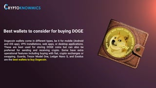 Best wallets to consider for buying DOGE
Dogecoin wallets come in different types, be it for mobile (Android
and iOS app), VPS installations, web apps, or desktop applications.
These are best used for storing DOGE coins but can also be
preferred for sending and receiving crypto. Some have extra
operational features including buying with ﬁat, crypto exchanges or
swapping. Guarda, Trezor Model One, Ledger Nano S, and Exodus
are the best wallets to buy Dogecoin.
 