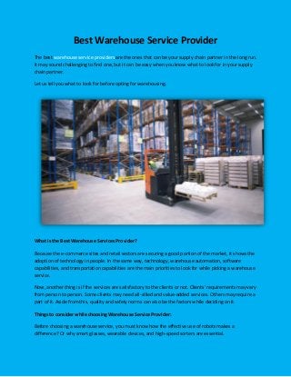 Best Warehouse Service Provider
The best warehouse service providers are the ones that can be your supply chain partner in the long run.
It may sound challenging to find one, but it can be easy when you know what to look for in your supply
chain partner.
Let us tell you what to look for before opting for warehousing.
What is the Best Warehouse Services Provider?
Because the e-commerce sites and retail sectors are securing a good portion of the market, it shows the
adoption of technology in people. In the same way, technology, warehouse automation, software
capabilities, and transportation capabilities are the main priorities to look for while picking a warehouse
service.
Now, another thing is if the services are satisfactory to the clients or not. Clients' requirements may vary
from person to person. Some clients may need all-allied and value-added services. Others may require a
part of it. Aside from this, quality and safety norms can also be the factors while deciding on it.
Things to consider while choosing Warehouse Service Provider:
Before choosing a warehouse service, you must know how the effective use of robots makes a
difference? Or why smart glasses, wearable devices, and high-speed sorters are essential.
 