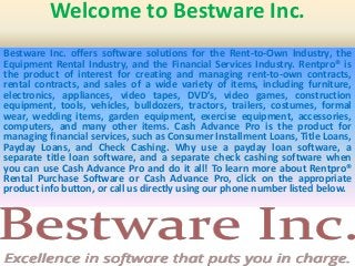 Welcome to Bestware Inc.
Bestware Inc. offers software solutions for the Rent-to-Own Industry, the
Equipment Rental Industry, and the Financial Services Industry. Rentpro® is
the product of interest for creating and managing rent-to-own contracts,
rental contracts, and sales of a wide variety of items, including furniture,
electronics, appliances, video tapes, DVD’s, video games, construction
equipment, tools, vehicles, bulldozers, tractors, trailers, costumes, formal
wear, wedding items, garden equipment, exercise equipment, accessories,
computers, and many other items. Cash Advance Pro is the product for
managing financial services, such as Consumer Installment Loans, Title Loans,
Payday Loans, and Check Cashing. Why use a payday loan software, a
separate title loan software, and a separate check cashing software when
you can use Cash Advance Pro and do it all! To learn more about Rentpro®
Rental Purchase Software or Cash Advance Pro, click on the appropriate
product info button, or call us directly using our phone number listed below.
 