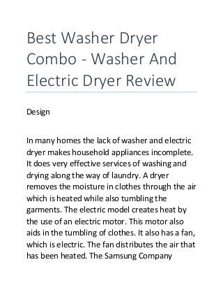 Best Washer Dryer
Combo - Washer And
Electric Dryer Review
Design
In many homes the lack of washer and electric
dryer makes household appliances incomplete.
It does very effective services of washing and
drying along the way of laundry. A dryer
removes the moisture in clothes through the air
which is heated while also tumbling the
garments. The electric model creates heat by
the use of an electric motor. This motor also
aids in the tumbling of clothes. It also has a fan,
which is electric. The fan distributes the air that
has been heated. The Samsung Company
 