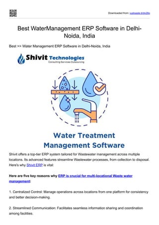 Downloaded from: justpaste.it/dp28q
Best WaterManagement ERP Software in Delhi-
Noida, India
Best >> Water Management ERP Software in Delhi-Noida, India
Shivit offers a top-tier ERP system tailored for Wastewater management across multiple
locations. Its advanced features streamline Wastewater processes, from collection to disposal.
Here's why Shivit ERP is vital:
Here are five key reasons why ERP is crucial for multi-locational Waste water
management:
1. Centralized Control: Manage operations across locations from one platform for consistency
and better decision-making.
2. Streamlined Communication: Facilitates seamless information sharing and coordination
among facilities.
 