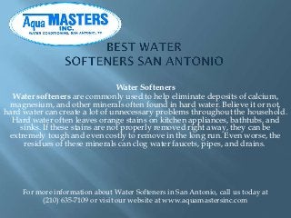 Water Softeners
  Water softeners are commonly used to help eliminate deposits of calcium,
 magnesium, and other minerals often found in hard water. Believe it or not,
hard water can create a lot of unnecessary problems throughout the household.
  Hard water often leaves orange stains on kitchen appliances, bathtubs, and
    sinks. If these stains are not properly removed right away, they can be
 extremely tough and even costly to remove in the long run. Even worse, the
     residues of these minerals can clog water faucets, pipes, and drains.




     For more information about Water Softeners in San Antonio, call us today at
          (210) 635-7109 or visit our website at www.aquamastersinc.com
 