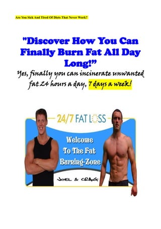 Are You Sick And Tired Of Diets That Never Work?




   "Discover How You Can
   Finally Burn Fat All Day
            Long!”
 Yes, finally you can incinerate unwanted
         fat 24 hours a day, 7 days a week!
 