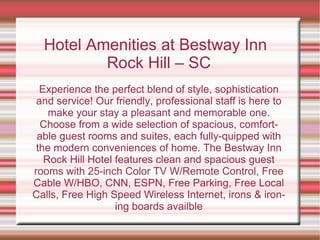 Hotel Amenities at Bestway Inn Rock Hill – SC Experience the perfect blend of style, sophistication and service! Our friendly, professional staff is here to make your stay a pleasant and memorable one. Choose from a wide selection of spacious, comfortable guest rooms and suites, each fully-quipped with the modern conveniences of home. The Bestway Inn Rock Hill Hotel features clean and spacious guest rooms with 25-inch Color TV W/Remote Control, Free Cable W/HBO, CNN, ESPN, Free Parking, Free Local Calls, Free High Speed Wireless Internet, irons & ironing boards availble 