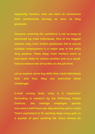 especially freshers, who are keen to commence
their professional journey as soon as they
graduate.
However, entering the workforce is not as easy as
perceived by most individuals. One of the biggest
reasons why most Indian graduates fail to secure
suitable employment is a major gap in the skills
they possess. These days, most freshers seem to
lack basic skills for certain profiles and as a result,
have to endure lots of hurdles on the job front.
Let us explore some key skills that most individuals
lack, and how they can overcome these
challenges.
E-mail writing skills: Why is it important?
According to research by the McKinsey Global
Institute, the average employee spends
two-and-a-half hours per day dealing with e-mails.
That’s equivalent to 81 working days every year or
a quarter of your working life. Since almost all
 