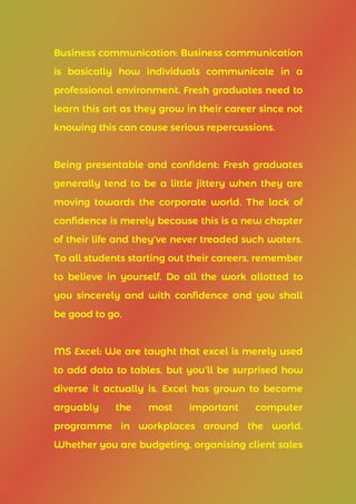 Business communication: Business communication
is basically how individuals communicate in a
professional environment. Fresh graduates need to
learn this art as they grow in their career since not
knowing this can cause serious repercussions.
Being presentable and confident: Fresh graduates
generally tend to be a little jittery when they are
moving towards the corporate world. The lack of
confidence is merely because this is a new chapter
of their life and they’ve never treaded such waters.
To all students starting out their careers, remember
to believe in yourself. Do all the work allotted to
you sincerely and with confidence and you shall
be good to go.
MS Excel: We are taught that excel is merely used
to add data to tables, but you’ll be surprised how
diverse it actually is. Excel has grown to become
arguably the most important computer
programme in workplaces around the world.
Whether you are budgeting, organising client sales
 