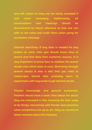 and soft copies so they can be easily accessed if
and when necessary. Additionally, all
conversations and meetings should be
documented for future reference so that one can
refer to old notes and audit them when going for
successive meetings.
Internet searching: If any data is needed for any
project at work, then you should know how to
search and find data from authentic sources. It is
very important to know how to validate the search
results and which data to trust. Skimming through
several results is also a skill that you need to
master.You should also probably learn to
experiment with keywords to get desired results.
Market knowledge and general awareness:
Freshers should have a basic idea about the sector
they are interested in like: knowing the best ways
to do things, interacting with friends, best practices,
what competitors are up to, etc. Stay au courant of
latest concepts about the industry.
 