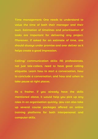 Time management: One needs to understand to
value the time of both their manager and their
own. Estimation of timelines and prioritisation of
tasks are important for delivering any project.
Moreover, if asked for an estimate of time, one
should always under promise and over deliver as it
helps create a good impression.
Calling/ communication skills: All professionals,
not just tele-callers, need to have good calling
etiquette. Learn how to start a conversation, how
to conclude a conversation, and how and when to
take pause at right places.
As a fresher, if you already have the skills
mentioned above, it would help you pick up any
roles in an organisation quickly. You can also take
up several course packages offered on online
training platforms for both interpersonal and
computer skills.
 
