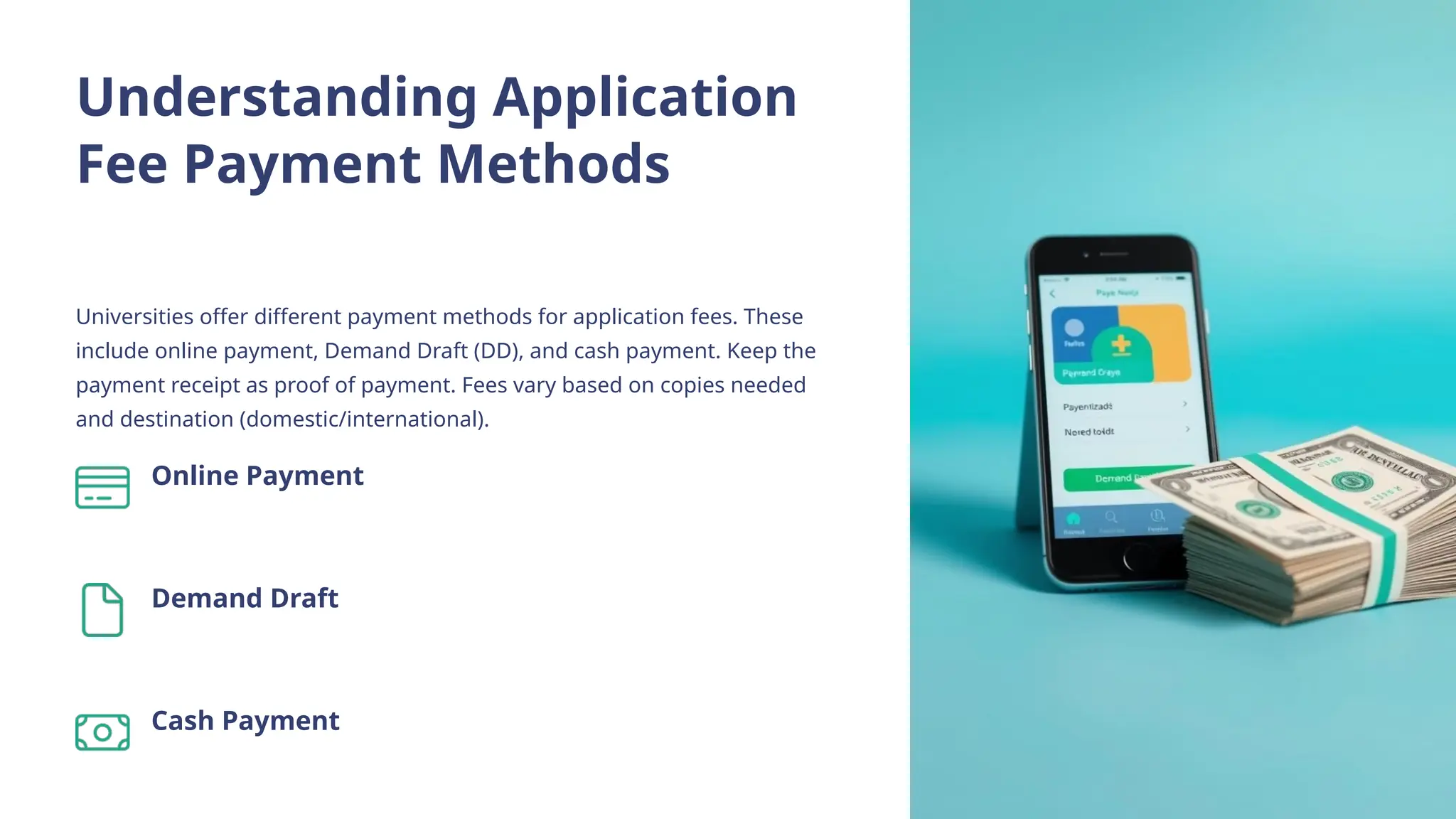 Understanding Application
Fee Payment Methods
Universities offer different payment methods for application fees. These
include online payment, Demand Draft (DD), and cash payment. Keep the
payment receipt as proof of payment. Fees vary based on copies needed
and destination (domestic/international).
Online Payment
Demand Draft
Cash Payment
 