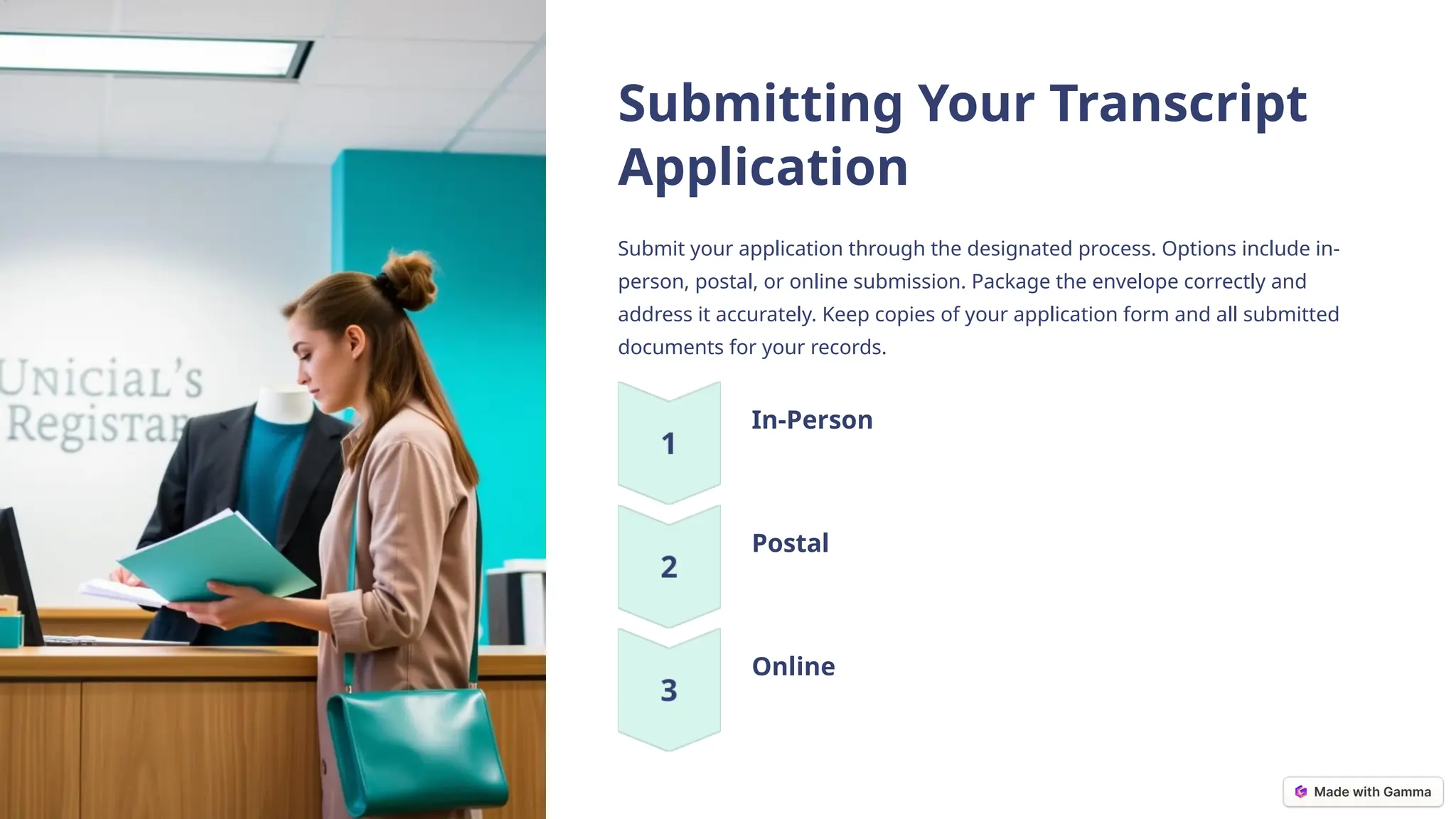 Submitting Your Transcript
Application
Submit your application through the designated process. Options include in-
person, postal, or online submission. Package the envelope correctly and
address it accurately. Keep copies of your application form and all submitted
documents for your records.
In-Person
Postal
Online
 