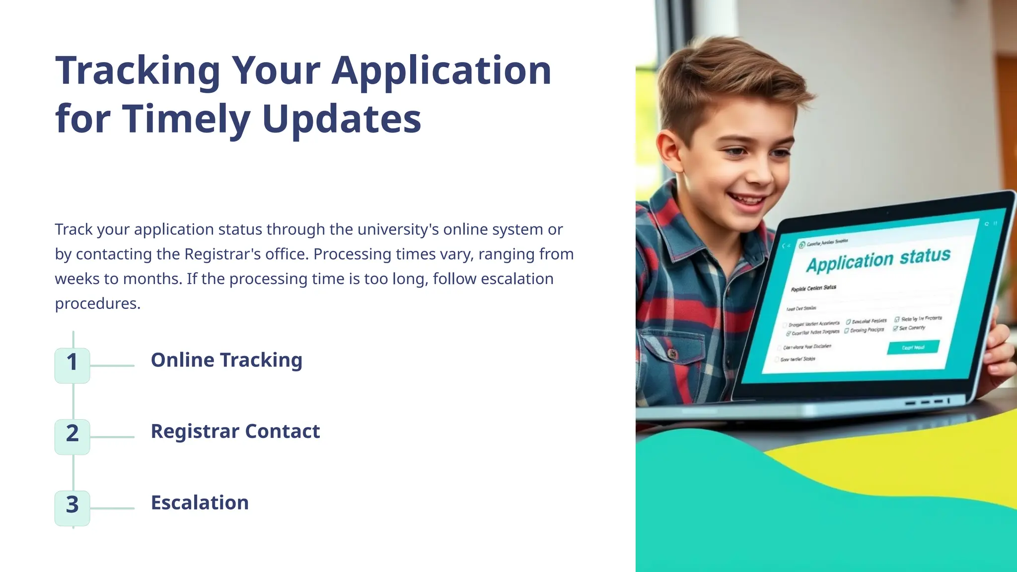 Tracking Your Application
for Timely Updates
Track your application status through the university's online system or
by contacting the Registrar's office. Processing times vary, ranging from
weeks to months. If the processing time is too long, follow escalation
procedures.
1 Online Tracking
2 Registrar Contact
3 Escalation
 