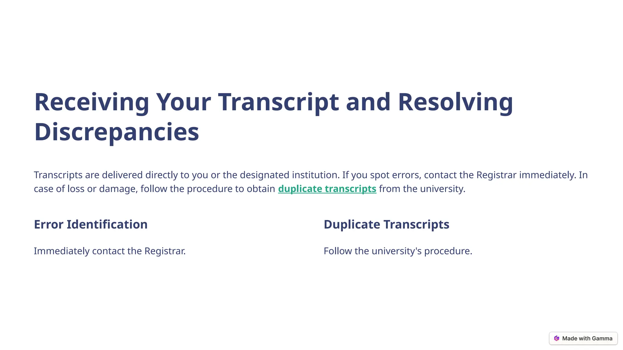 Receiving Your Transcript and Resolving
Discrepancies
Transcripts are delivered directly to you or the designated institution. If you spot errors, contact the Registrar immediately. In
case of loss or damage, follow the procedure to obtain duplicate transcripts from the university.
Error Identification
Immediately contact the Registrar.
Duplicate Transcripts
Follow the university's procedure.
 