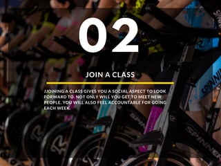 JOIN A CLASS
JJOINING A CLASS GIVES YOU A SOCIAL ASPECT TO LOOK
FORWARD TO. NOT ONLY WILL YOU GET TO MEET NEW
PEOPLE, YOU WILL ALSO FEEL ACCOUNTABLE FOR GOING
EACH WEEK.
02
 