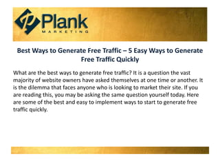 Best Ways to Generate Free Traffic – 5 Easy Ways to Generate Free Traffic Quickly What are the best ways to generate free traffic? It is a question the vast majority of website owners have asked themselves at one time or another. It is the dilemma that faces anyone who is looking to market their site. If you are reading this, you may be asking the same question yourself today. Here are some of the best and easy to implement ways to start to generate free traffic quickly. 