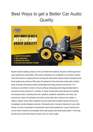 Best Ways to get a Better Car Audio
Quality
Kayhan Audio is leading company in the car infotainment systems, focuses on offering premium
audio solutions for automobiles. With years of expertise and a dedication to innovation, Kayhan
Audio has become a recognised brand among auto enthusiasts. Kayhan Audio manufactures the
finest quality audio products. With years of experience in the automotive audio sector, Kayhan
Audio Australia continually provides cutting-edge technology products and services. The
business is committed to remain on top by utilising cutting-edge technology developments to
improve the audio experience in vehicles. A variety of automotive audio devices are available
from Kayhan Audio, including head units, speakers, amplifiers, subwoofers, and more. Our
products are made to fit perfectly and function at their best with a variety of car models. In
addition, Kayhan Audio offers installation services performed by skilled experts that have the
knowledge to provide flawless outcomes. Particularly when it comes to listening to music while
driving, car audio is essential to improving the whole driving experience. Long or boring drives
can be made immersive and enjoyable with a high-quality automobile audio system. In this blog
we will discuss some best ways to improve your car audio quality.
 