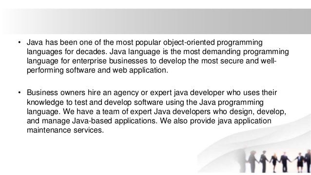 • Java has been one of the most popular object-oriented programming
languages for decades. Java language is the most demanding programming
language for enterprise businesses to develop the most secure and well-
performing software and web application.
• Business owners hire an agency or expert java developer who uses their
knowledge to test and develop software using the Java programming
language. We have a team of expert Java developers who design, develop,
and manage Java-based applications. We also provide java application
maintenance services.
 