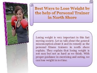 Losing weight is very important in this fast
moving society. Let us talk about the general
misconception about it and its remedy as the
personal fitness trainers in north shore
explain. They explain that losing weight is
not easy but not as hard as we think. With
proper guidance in exercising and eating, we
can lose weight in no time.
 